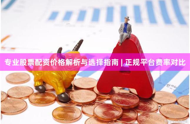 专业股票配资价格解析与选择指南 | 正规平台费率对比